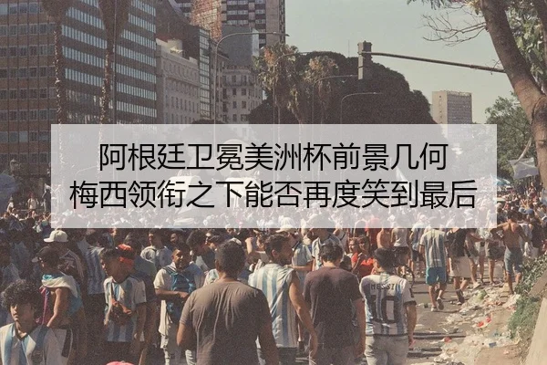 阿根廷卫冕美洲杯前景几何 梅西领衔之下能否再度笑到最后